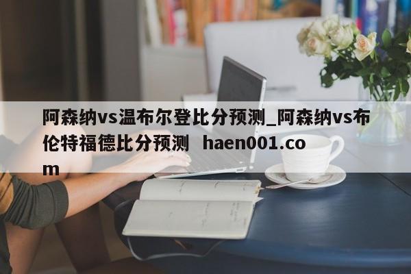 阿森纳vs温布尔登比分预测_阿森纳vs布伦特福德比分预测  haen001.com