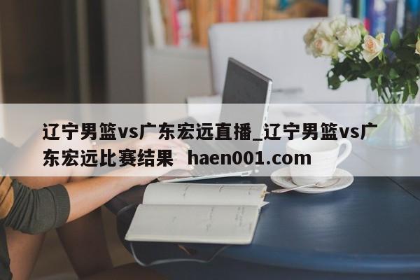 辽宁男篮vs广东宏远直播_辽宁男篮vs广东宏远比赛结果  haen001.com