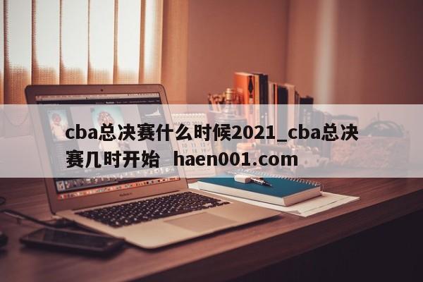 cba总决赛什么时候2021_cba总决赛几时开始  haen001.com