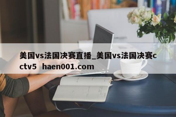 美国vs法国决赛直播_美国vs法国决赛cctv5  haen001.com