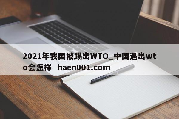 2021年我国被踢出WTO_中国退出wto会怎样 haen001.com