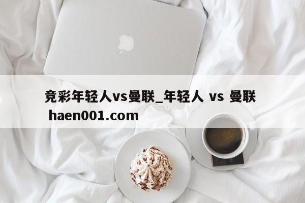 竞彩年轻人vs曼联_年轻人 vs 曼联  haen001.com