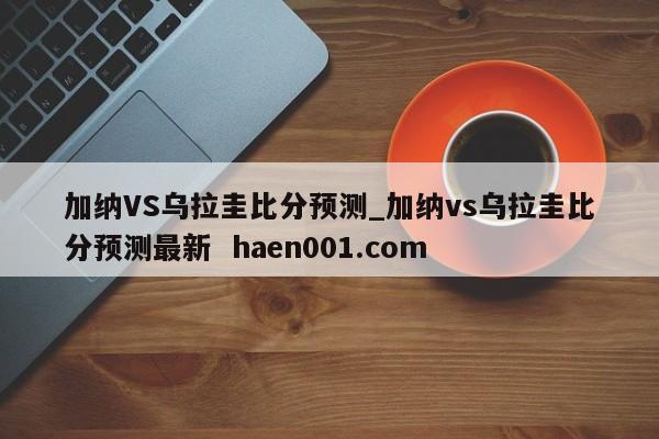 加纳VS乌拉圭比分预测_加纳vs乌拉圭比分预测最新 haen001.com