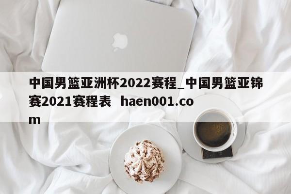 中国男篮亚洲杯2022赛程_中国男篮亚锦赛2021赛程表  haen001.com