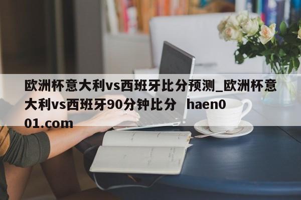 欧洲杯意大利vs西班牙比分预测_欧洲杯意大利vs西班牙90分钟比分 haen001.com