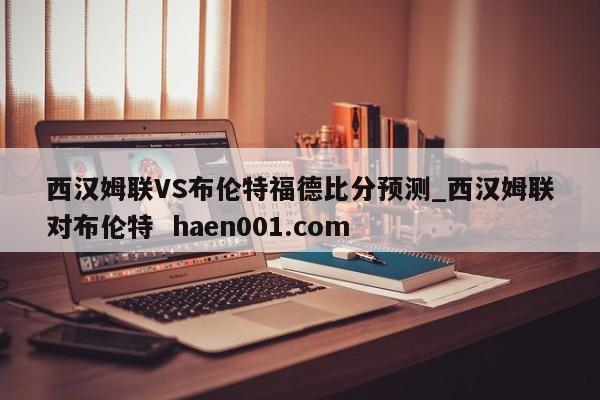 西汉姆联VS布伦特福德比分预测_西汉姆联对布伦特 haen001.com