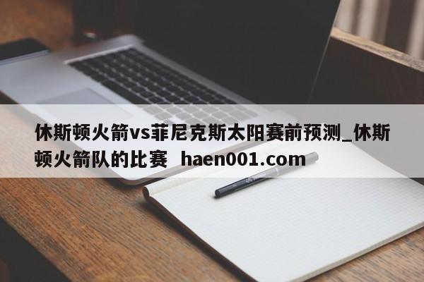 休斯顿火箭vs菲尼克斯太阳赛前预测_休斯顿火箭队的比赛  haen001.com