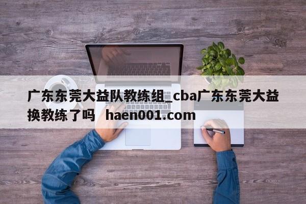 广东东莞大益队教练组_cba广东东莞大益换教练了吗 haen001.com