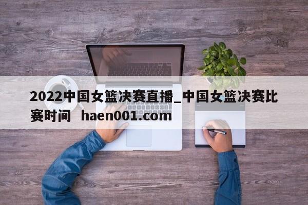 2022中国女篮决赛直播_中国女篮决赛比赛时间  haen001.com