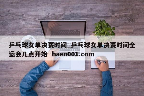 乒乓球女单决赛时间_乒乓球女单决赛时间全运会几点开始  haen001.com