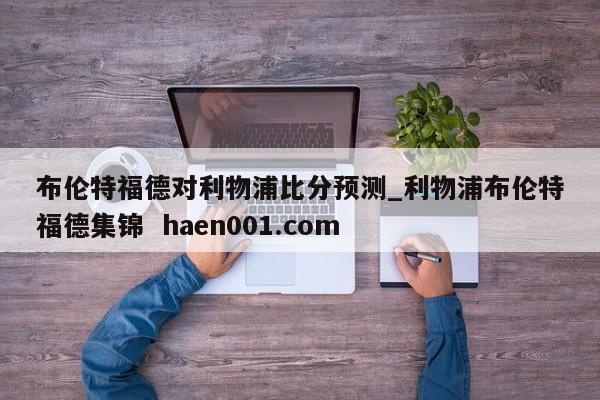 布伦特福德对利物浦比分预测_利物浦布伦特福德集锦 haen001.com