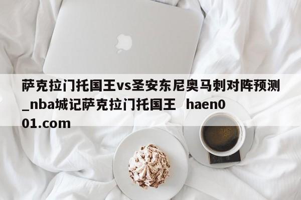 萨克拉门托国王vs圣安东尼奥马刺对阵预测_nba城记萨克拉门托国王  haen001.com