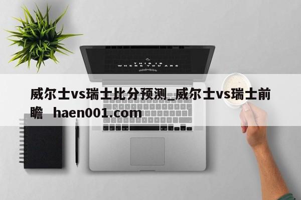 威尔士vs瑞士比分预测_威尔士vs瑞士前瞻  haen001.com