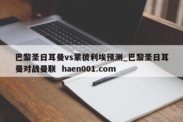 巴黎圣日耳曼vs蒙彼利埃预测_巴黎圣日耳曼对战曼联  haen001.com