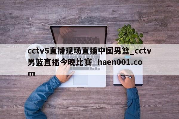 cctv5直播现场直播中国男篮_cctv男篮直播今晚比赛  haen001.com