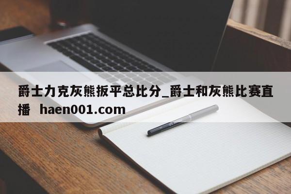 爵士力克灰熊扳平总比分_爵士和灰熊比赛直播  haen001.com