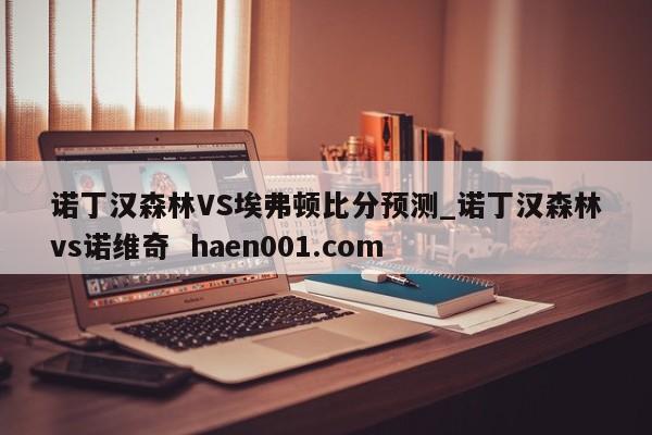 诺丁汉森林VS埃弗顿比分预测_诺丁汉森林vs诺维奇  haen001.com