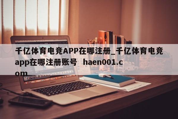 千亿体育电竞APP在哪注册_千亿体育电竞app在哪注册账号  haen001.com