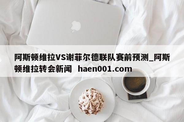 阿斯顿维拉VS谢菲尔德联队赛前预测_阿斯顿维拉转会新闻  haen001.com