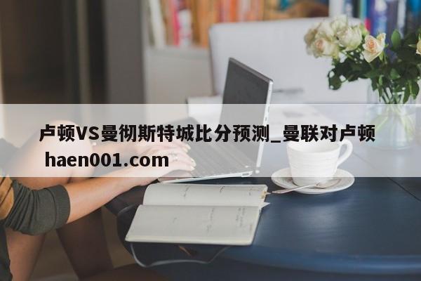卢顿VS曼彻斯特城比分预测_曼联对卢顿 haen001.com