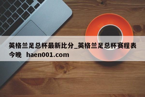 英格兰足总杯最新比分_英格兰足总杯赛程表今晚 haen001.com