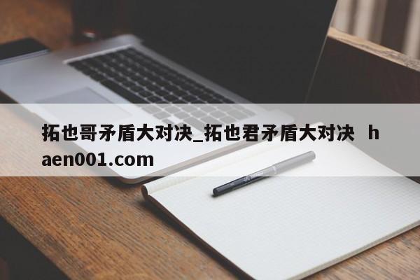 拓也哥矛盾大对决_拓也君矛盾大对决 haen001.com